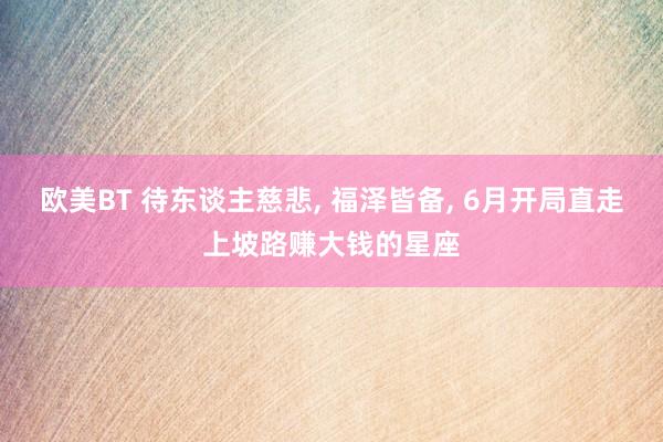 欧美BT 待东谈主慈悲, 福泽皆备, 6月开局直走上坡路赚大钱的星座