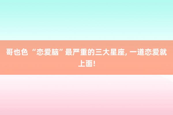 哥也色 “恋爱脑”最严重的三大星座, 一道恋爱就上面!