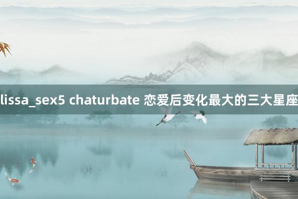 lissa_sex5 chaturbate 恋爱后变化最大的三大星座