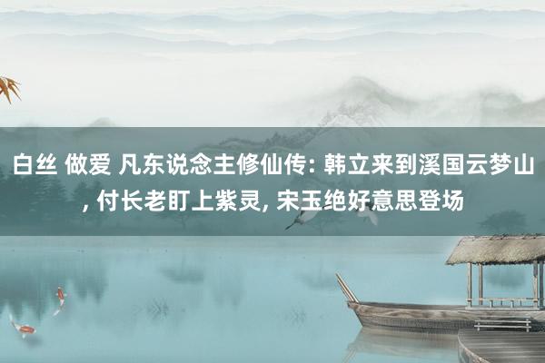 白丝 做爱 凡东说念主修仙传: 韩立来到溪国云梦山, 付长老盯上紫灵, 宋玉绝好意思登场