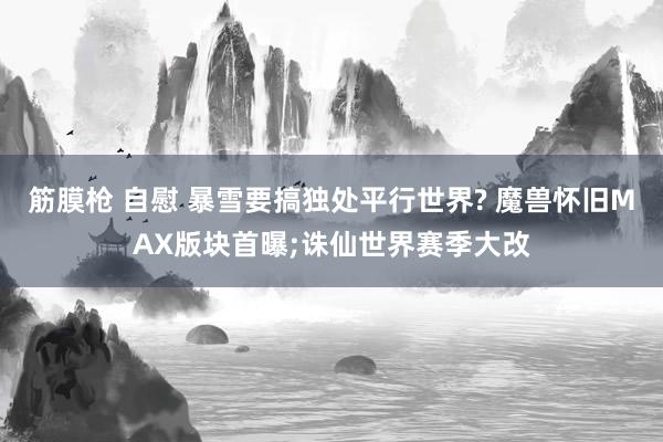 筋膜枪 自慰 暴雪要搞独处平行世界? 魔兽怀旧MAX版块首曝;诛仙世界赛季大改