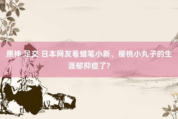 原神 足交 日本网友看蜡笔小新、樱桃小丸子的生涯郁抑症了?