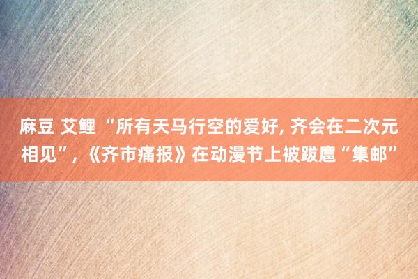 麻豆 艾鲤 “所有天马行空的爱好, 齐会在二次元相见”, 《齐市痛报》在动漫节上被跋扈“集邮”