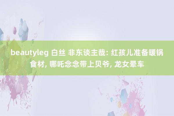 beautyleg 白丝 非东谈主哉: 红孩儿准备暖锅食材, 哪吒念念带上贝爷, 龙女晕车