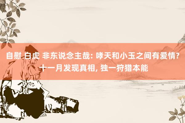 自慰 白虎 非东说念主哉: 哮天和小玉之间有爱情? 十一月发现真相, 独一狩猎本能
