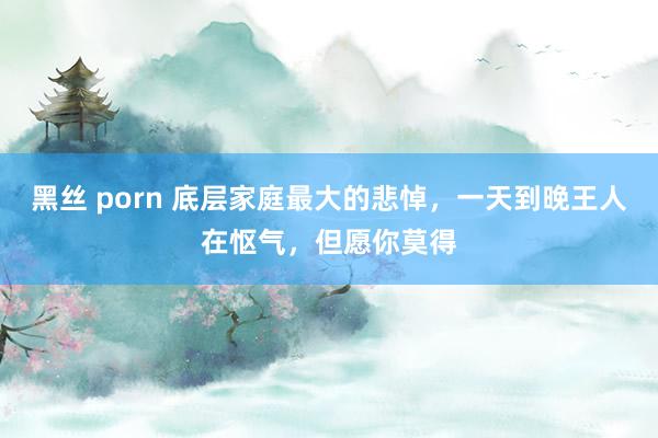 黑丝 porn 底层家庭最大的悲悼，一天到晚王人在怄气，但愿你莫得