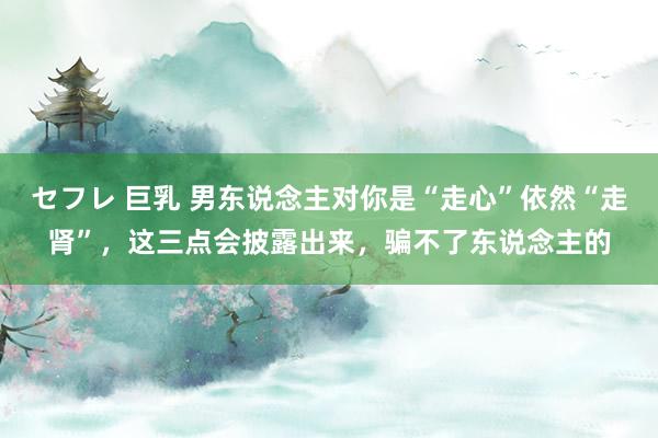 セフレ 巨乳 男东说念主对你是“走心”依然“走肾”，这三点会披露出来，骗不了东说念主的