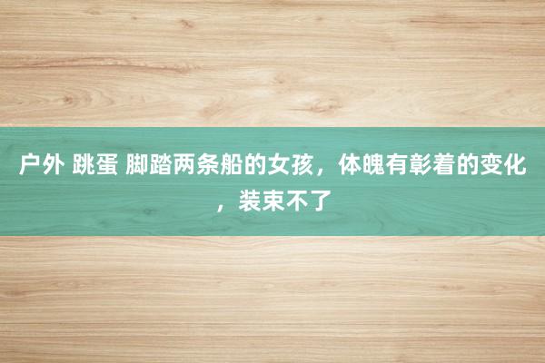 户外 跳蛋 脚踏两条船的女孩，体魄有彰着的变化，装束不了
