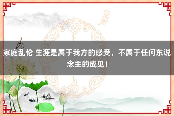 家庭乱伦 生涯是属于我方的感受，不属于任何东说念主的成见！