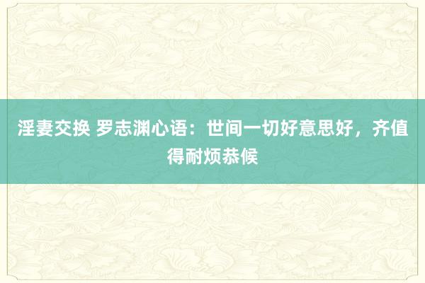 淫妻交换 罗志渊心语：世间一切好意思好，齐值得耐烦恭候