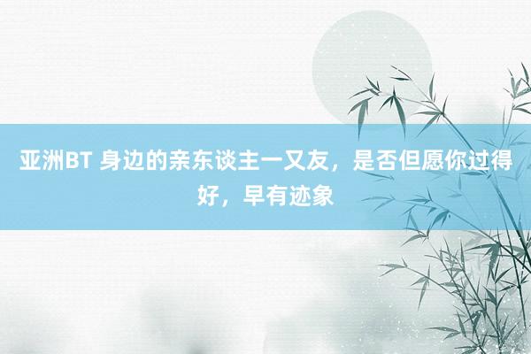 亚洲BT 身边的亲东谈主一又友，是否但愿你过得好，早有迹象