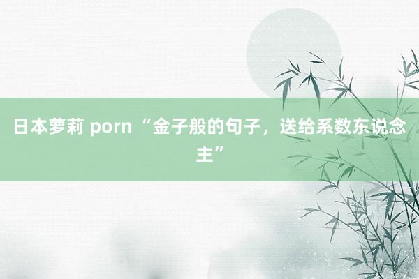日本萝莉 porn “金子般的句子，送给系数东说念主”