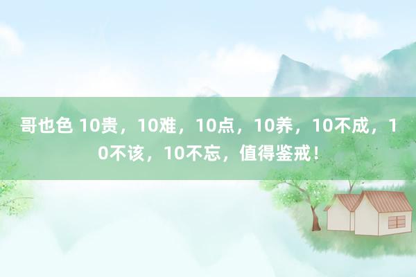 哥也色 10贵，10难，10点，10养，10不成，10不该，10不忘，值得鉴戒！
