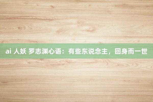 ai 人妖 罗志渊心语：有些东说念主，回身而一世