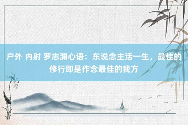 户外 内射 罗志渊心语：东说念主活一生，最佳的修行即是作念最佳的我方