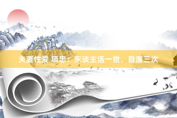 夫妻性爱 项忠：东谈主活一世，自渡三次