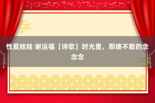 性爱娃娃 谢运福【诗歌】时光里，那缕不散的念念念
