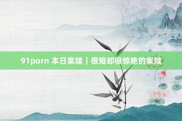 91porn 本日案牍｜很短却很惊艳的案牍