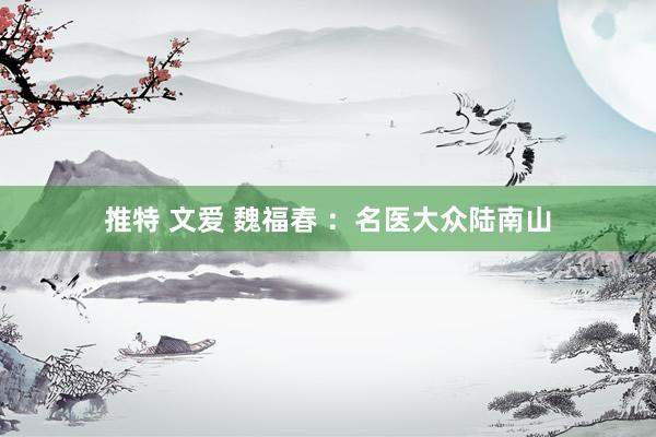 推特 文爱 魏福春 ：名医大众陆南山