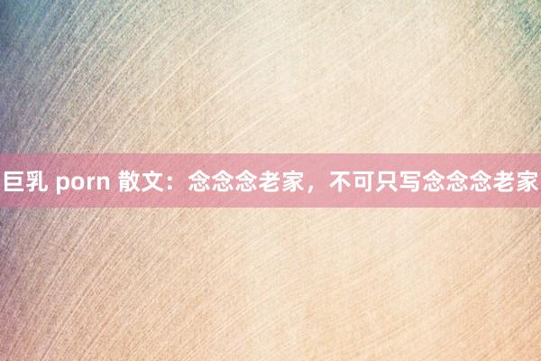 巨乳 porn 散文：念念念老家，不可只写念念念老家