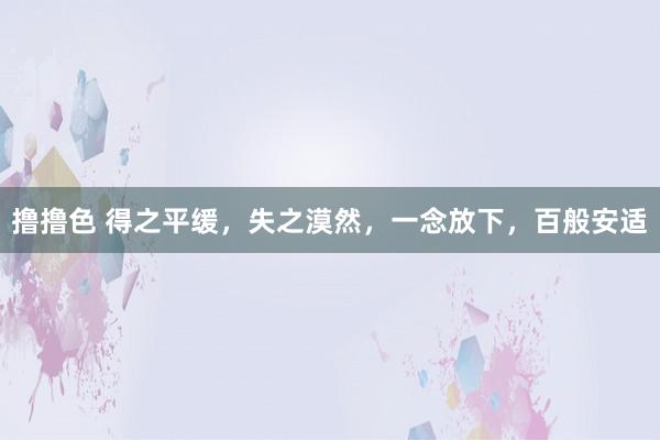 撸撸色 得之平缓，失之漠然，一念放下，百般安适