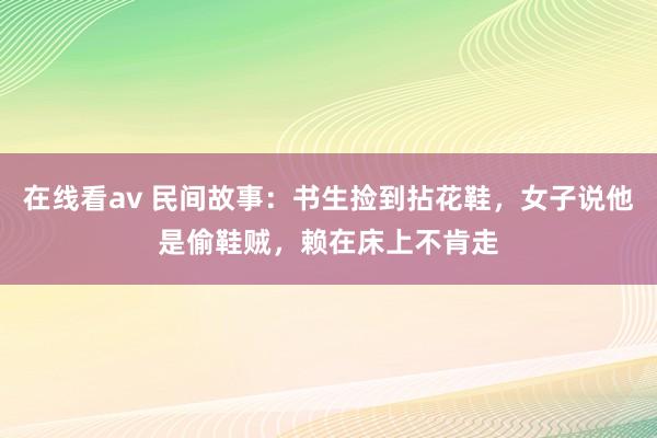 在线看av 民间故事：书生捡到拈花鞋，女子说他是偷鞋贼，赖在床上不肯走