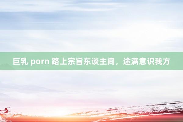 巨乳 porn 路上宗旨东谈主间，途满意识我方