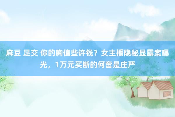 麻豆 足交 你的胸值些许钱？女主播隐秘显露案曝光，1万元买断的何啻是庄严