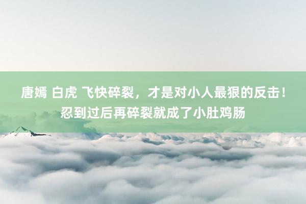 唐嫣 白虎 飞快碎裂，才是对小人最狠的反击！忍到过后再碎裂就成了小肚鸡肠