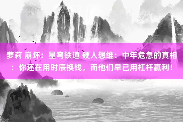 萝莉 崩坏：星穹铁道 硬人想维：中年危急的真相：你还在用时辰换钱，而他们早已用杠杆赢利！