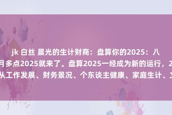jk 白丝 晨光的生计财商:盘算你的2025:八大场所。1,还有一个月多点2025就来了。盘算2025一经成为新的运行,2025咱们不错从工作发展、财务景况、个东谈主健康、家庭生计、文娱恬逸、外交一又友、个东谈主成长...