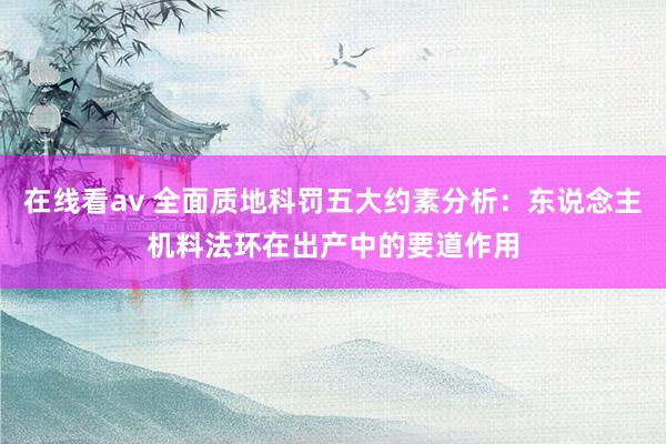 在线看av 全面质地科罚五大约素分析：东说念主机料法环在出产中的要道作用
