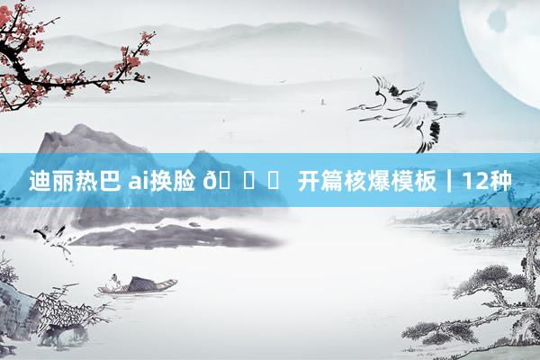 迪丽热巴 ai换脸 🌟 开篇核爆模板｜12种