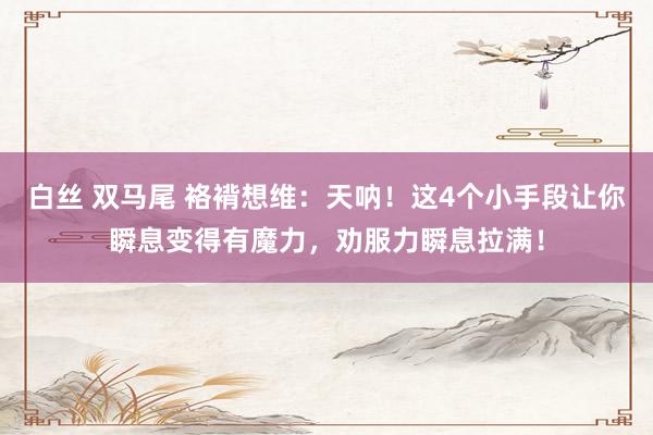 白丝 双马尾 袼褙想维：天呐！这4个小手段让你瞬息变得有魔力，劝服力瞬息拉满！