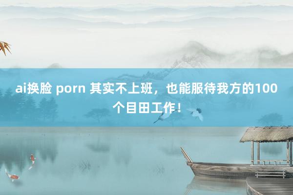 ai换脸 porn 其实不上班，也能服待我方的100个目田工作！