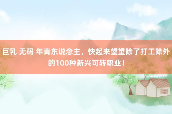 巨乳 无码 年青东说念主，快起来望望除了打工除外的100种新兴可转职业！