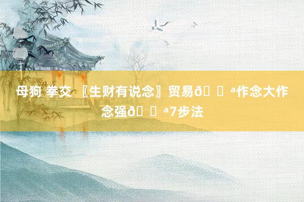 母狗 拳交 〖生财有说念〗贸易💪作念大作念强💪7步法