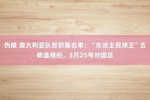 伪娘 澳大利亚队世初赛名单：“东谈主民球王”古德温领衔，3月25号对国足