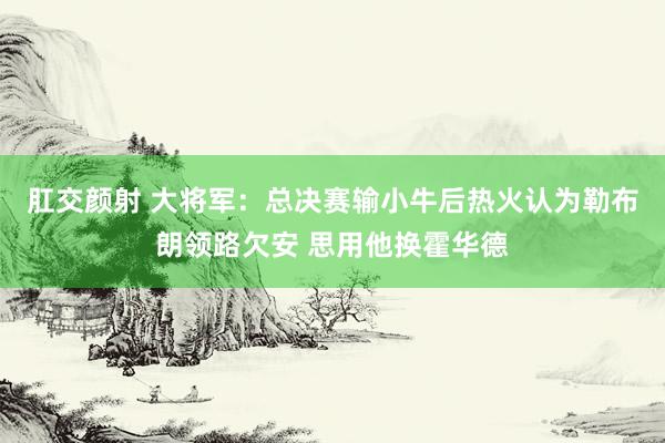 肛交颜射 大将军：总决赛输小牛后热火认为勒布朗领路欠安 思用他换霍华德