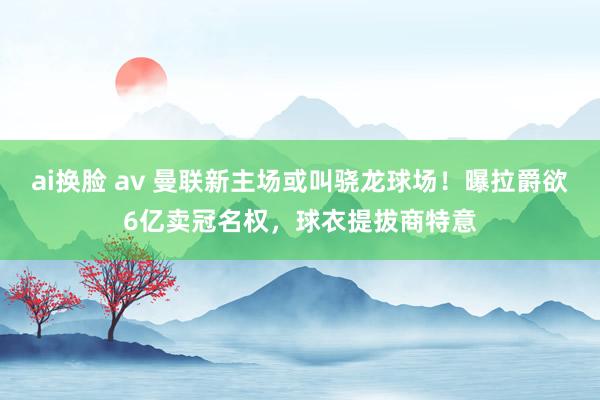 ai换脸 av 曼联新主场或叫骁龙球场！曝拉爵欲6亿卖冠名权，球衣提拔商特意