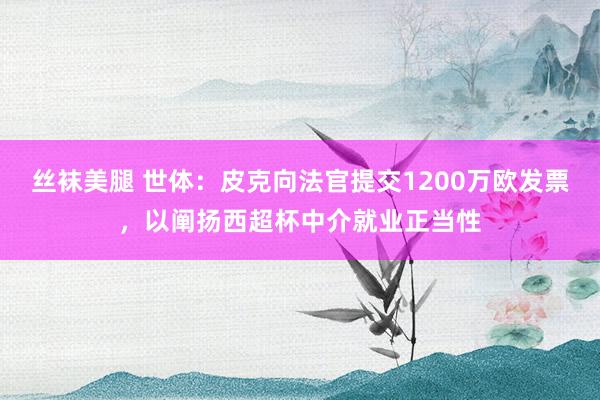 丝袜美腿 世体：皮克向法官提交1200万欧发票，以阐扬西超杯中介就业正当性