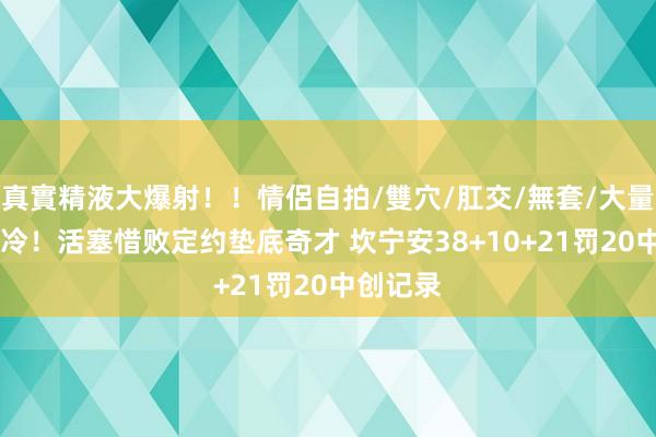 真實精液大爆射！！情侶自拍/雙穴/肛交/無套/大量噴精 大冷！活塞惜败定约垫底奇才 坎宁安38+10+21罚20中创记录