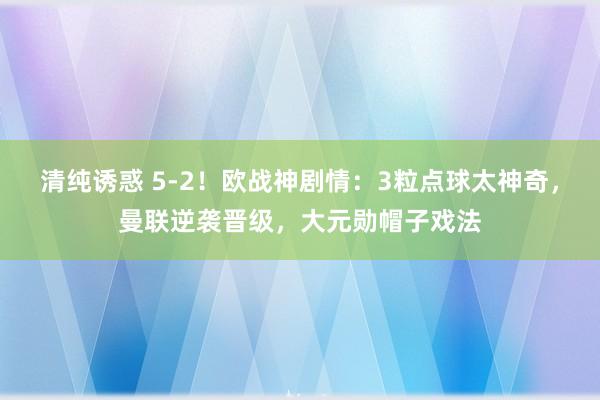 清纯诱惑 5-2！欧战神剧情：3粒点球太神奇，曼联逆袭晋级，大元勋帽子戏法