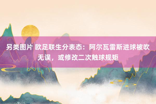 另类图片 欧足联生分表态：阿尔瓦雷斯进球被吹无误，或修改二次触球规矩