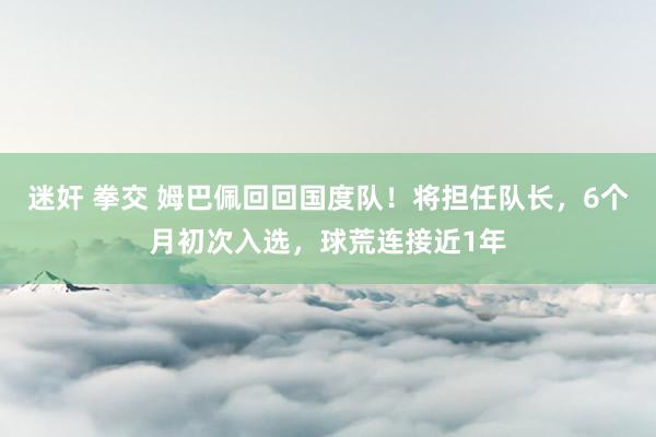 迷奸 拳交 姆巴佩回回国度队！将担任队长，6个月初次入选，球荒连接近1年
