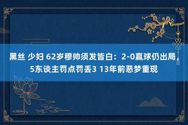 黑丝 少妇 62岁穆帅须发皆白：2-0赢球仍出局，5东谈主罚点罚丢3 13年前恶梦重现