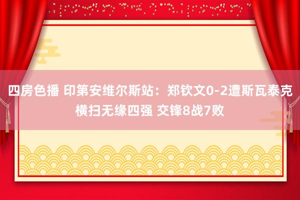 四房色播 印第安维尔斯站：郑钦文0-2遭斯瓦泰克横扫无缘四强 交锋8战7败