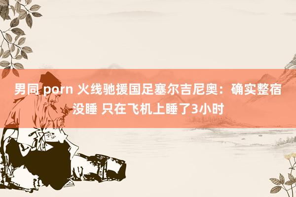 男同 porn 火线驰援国足塞尔吉尼奥：确实整宿没睡 只在飞机上睡了3小时