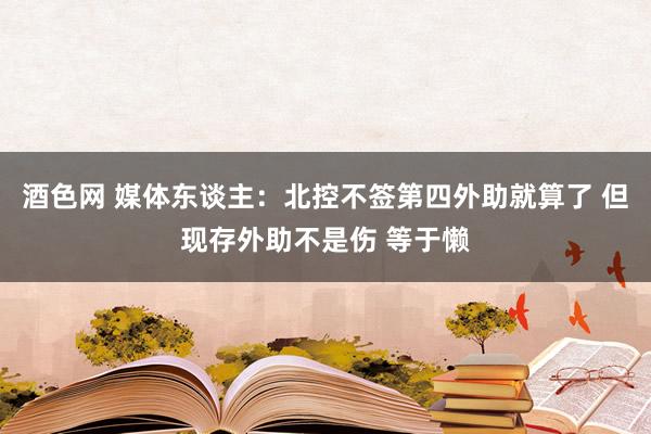 酒色网 媒体东谈主：北控不签第四外助就算了 但现存外助不是伤 等于懒