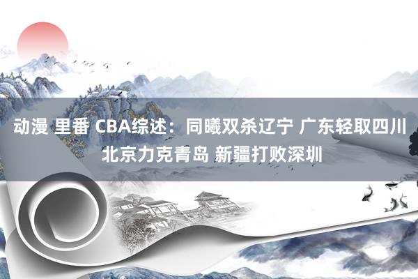动漫 里番 CBA综述：同曦双杀辽宁 广东轻取四川 北京力克青岛 新疆打败深圳